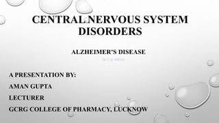 CENTRAL NERVOUS SYSTEM
DISORDERS
ALZHEIMER’S DISEASE
A PRESENTATION BY:
AMAN GUPTA
LECTURER
GCRG COLLEGE OF PHARMACY, LUCKNOW
NCJ @ AMAN
 