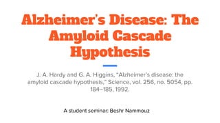 Alzheimer’s Disease: The
Amyloid Cascade
Hypothesis
J. A. Hardy and G. A. Higgins, “Alzheimer’s disease: the
amyloid cascade hypothesis,” Science, vol. 256, no. 5054, pp.
184–185, 1992.
A student seminar: Beshr Nammouz
 