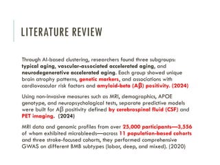 LITERATURE REVIEW
Through AI-based clustering, researchers found three subgroups:
typical aging, vascular-associated accelerated aging, and
neurodegenerative accelerated aging. Each group showed unique
brain atrophy patterns, genetic markers, and associations with
cardiovascular risk factors and amyloid-beta (A ) positivity. (2024)
β
Using non-invasive measures such as MRI, demographics, APOE
genotype, and neuropsychological tests, separate predictive models
were built for A positivity defined
β by cerebrospinal fluid (CSF) and
PET imaging. (2024)
MRI data and genomic profiles from over 25,000 participants—3,556
of whom exhibited microbleeds—across 11 population-based cohorts
and three stroke-focused cohorts, they performed comprehensive
GWAS on different BMB subtypes (lobar, deep, and mixed). (2020)
 