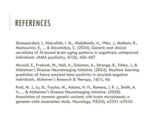 REFERENCES
Skampardoni, I., Nasrallah, I. M., Abdulkadir, A., Wen, J., Melhem, R.,
Mamourian, E., ... & Davatzikos, C. (2024). Genetic and clinical
correlates of AI-based brain aging patterns in cognitively unimpaired
individuals. JAMA psychiatry, 81(5), 456-467.
Moradi, E., Prakash, M., Hall, A., Solomon, A., Strange, B., Tohka, J., &
Alzheimer’s Disease Neuroimaging Initiative. (2024). Machine learning
prediction of future amyloid beta positivity in amyloid-negative
individuals. Alzheimer's Research & Therapy, 16(1), 46.
Knol, M. J., Lu, D., Traylor, M., Adams, H. H., Romero, J. R. J., Smith, A.
V., ... & Alzheimer's Disease Neuroimaging Initiative. (2020).
Association of common genetic variants with brain microbleeds: a
genome-wide association study. Neurology, 95(24), e3331-e3343.
 