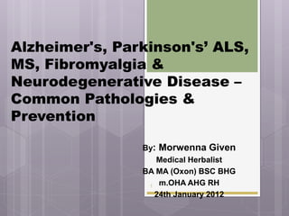 Alzheimer's, Parkinson's’ ALS,
MS, Fibromyalgia &
Neurodegenerative Disease –
Common Pathologies &
Prevention

                By: Morwenna Given
                   Medical Herbalist
                BA MA (Oxon) BSC BHG
                 1 m.OHA AHG RH
                  24th January 2012
 