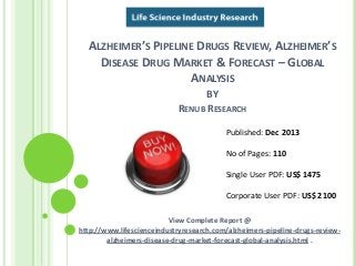 ALZHEIMER’S PIPELINE DRUGS REVIEW, ALZHEIMER’S
DISEASE DRUG MARKET & FORECAST – GLOBAL
ANALYSIS
BY
RENUB RESEARCH
View Complete Report @
http://www.lifescienceindustryresearch.com/alzheimers-pipeline-drugs-review-
alzheimers-disease-drug-market-forecast-global-analysis.html .
Published: Dec 2013
No of Pages: 110
Single User PDF: US$ 1475
Corporate User PDF: US$ 2100
 