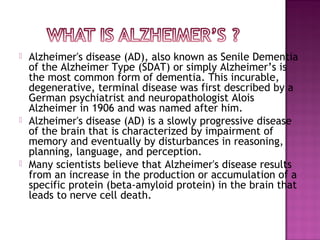  Alzheimer's disease (AD), also known as Senile Dementia
of the Alzheimer Type (SDAT) or simply Alzheimer’s is
the most common form of dementia. This incurable,
degenerative, terminal disease was first described by a
German psychiatrist and neuropathologist Alois
Alzheimer in 1906 and was named after him.
 Alzheimer's disease (AD) is a slowly progressive disease
of the brain that is characterized by impairment of
memory and eventually by disturbances in reasoning,
planning, language, and perception.
 Many scientists believe that Alzheimer's disease results
from an increase in the production or accumulation of a
specific protein (beta-amyloid protein) in the brain that
leads to nerve cell death.
 