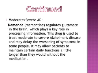  Moderate/Severe AD:
Namenda (memantine) regulates glutamate
in the brain, which plays a key role in
processing information. This drug is used to
treat moderate to severe Alzheimer's disease
and may delay the worsening of symptoms in
some people. It may allow patients to
maintain certain daily functions a little
longer than they would without the
medication.
 
