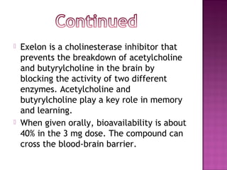  Exelon is a cholinesterase inhibitor that
prevents the breakdown of acetylcholine
and butyrylcholine in the brain by
blocking the activity of two different
enzymes. Acetylcholine and
butyrylcholine play a key role in memory
and learning.
 When given orally, bioavailability is about
40% in the 3 mg dose. The compound can
cross the blood-brain barrier.
 