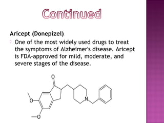 Aricept (Donepizel)
 One of the most widely used drugs to treat
the symptoms of Alzheimer's disease. Aricept
is FDA-approved for mild, moderate, and
severe stages of the disease.
 