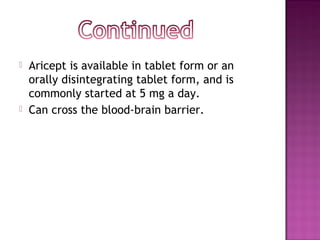  Aricept is available in tablet form or an
orally disintegrating tablet form, and is
commonly started at 5 mg a day.
 Can cross the blood-brain barrier.
 