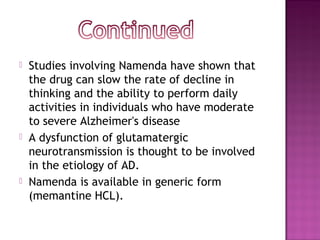  Studies involving Namenda have shown that
the drug can slow the rate of decline in
thinking and the ability to perform daily
activities in individuals who have moderate
to severe Alzheimer's disease
 A dysfunction of glutamatergic
neurotransmission is thought to be involved
in the etiology of AD.
 Namenda is available in generic form
(memantine HCL).
 