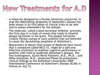  A molecule designed by a Purdue University researcher to
stop the debilitating symptoms of Alzheimer's disease has
been shown in its first phase of clinical trials to be safe
and to reduce biomarkers for the disease.
 The molecule, called a beta-secretase inhibitor, prevents
the first step in a chain of events that leads to amyloid
plaque formation in the brain. This plaque formation
creates fibrous clumps of toxic proteins that are believed
to cause the devastating symptoms of Alzheimer's.
 Researchers at Mount Sinai School of Medicine have found
that a compound called NIC5-15, might be a safe and
effective treatment to stabilize cognitive performance in
patients with mild to moderate Alzheimer's disease. The
two investigators, Giulio Maria Pasinetti, M.D., Ph.D. , and
Hillel Grossman, M.D., presented Phase IIA preliminary
clinical findings at the Alzheimer's Association 2009
International Conference on Alzheimer's Disease (ICAD) in
Vienna on July 12.
 