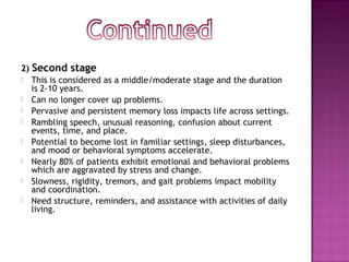 2) Second stage
 This is considered as a middle/moderate stage and the duration
is 2-10 years.
 Can no longer cover up problems. 
 Pervasive and persistent memory loss impacts life across settings.
 Rambling speech, unusual reasoning, confusion about current
events, time, and place. 
 Potential to become lost in familiar settings, sleep disturbances,
and mood or behavioral symptoms accelerate.
 Nearly 80% of patients exhibit emotional and behavioral problems
which are aggravated by stress and change.
 Slowness, rigidity, tremors, and gait problems impact mobility
and coordination. 
 Need structure, reminders, and assistance with activities of daily
living.
 