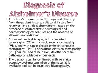  Alzheimer's disease is usually diagnosed clinically
from the patient history, collateral history from
relatives, and clinical observations, based on the
presence of characteristic neurological and
neuropsychological features and the absence of
alternative conditions.
 Advanced medical imaging with computed
tomography (CT) or magnetic resonance imaging
(MRI), and with single photon emission computer
tomography (SPECT) or positron emission tomography
(PET) can be used to help exclude other cerebral
pathology or subtypes of dementia.
 The diagnosis can be confirmed with very high
accuracy post-mortem when brain material is
available and can be examined histologically.
 