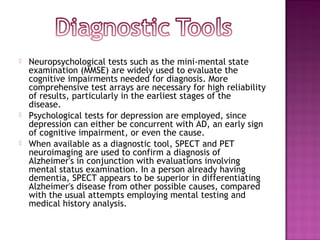    Neuropsychological tests such as the mini-mental state
    examination (MMSE) are widely used to evaluate the
    cognitive impairments needed for diagnosis. More
    comprehensive test arrays are necessary for high reliability
    of results, particularly in the earliest stages of the
    disease.
   Psychological tests for depression are employed, since
    depression can either be concurrent with AD, an early sign
    of cognitive impairment, or even the cause.
   When available as a diagnostic tool, SPECT and PET
    neuroimaging are used to confirm a diagnosis of
    Alzheimer's in conjunction with evaluations involving
    mental status examination. In a person already having
    dementia, SPECT appears to be superior in differentiating
    Alzheimer's disease from other possible causes, compared
    with the usual attempts employing mental testing and
    medical history analysis.
 