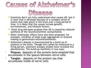    Scientists don’t yet fully understand what causes AD, but it
        is clear that it develops because of a complex series of
        events that take place in the brain over a long period of
        time. It is likely that the causes include genetic,
        environmental, and lifestyle factors.
        Some drug therapies propose that AD is caused by reduced
        synthesis of the neurotransmitter acetylcholine.
       Other cholinergic effects have also been proposed, for
        example, initiation of large-scale aggregation of amyloid
        leading to generalized neuroinflammation.
       Alzheimer's disease is characterized by a build-up of
        proteins in the brain. Though this cannot be measured in a
        living person, extensive autopsy studies have revealed this
        phenomenon. The build-up manifests in two ways:
     Plaques– deposits of the protein beta-amyloid that
    accumulate in the spaces between nerve cells
     Tangles – deposits of the protein tau that
    accumulate inside of nerve cells
 