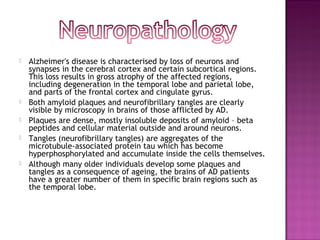    Alzheimer's disease is characterised by loss of neurons and
    synapses in the cerebral cortex and certain subcortical regions.
    This loss results in gross atrophy of the affected regions,
    including degeneration in the temporal lobe and parietal lobe,
    and parts of the frontal cortex and cingulate gyrus.
   Both amyloid plaques and neurofibrillary tangles are clearly
    visible by microscopy in brains of those afflicted by AD.
   Plaques are dense, mostly insoluble deposits of amyloid – beta
    peptides and cellular material outside and around neurons.
   Tangles (neurofibrillary tangles) are aggregates of the
    microtubule-associated protein tau which has become
    hyperphosphorylated and accumulate inside the cells themselves.
   Although many older individuals develop some plaques and
    tangles as a consequence of ageing, the brains of AD patients
    have a greater number of them in specific brain regions such as
    the temporal lobe.
 