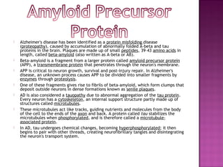    Alzheimer's disease has been identified as a protein misfolding disease
    (proteopathy), caused by accumulation of abnormally folded A-beta and tau
    proteins in the brain. Plaques are made up of small peptides, 39–43 amino acids in
    length, called beta-amyloid (also written as A-beta or Aβ).
   Beta-amyloid is a fragment from a larger protein called amyloid precursor protein
    (APP), a transmembrane protein that penetrates through the neuron's membrane.
   APP is critical to neuron growth, survival and post-injury repair. In Alzheimer's
    disease, an unknown process causes APP to be divided into smaller fragments by
    enzymes through proteolysis.
   One of these fragments gives rise to fibrils of beta-amyloid, which form clumps that
    deposit outside neurons in dense formations known as senile plaques.
   AD is also considered a tauopathy due to abnormal aggregation of the tau protein.
    Every neuron has a cytoskeleton, an internal support structure partly made up of
    structures called microtubules.
   These microtubules act like tracks, guiding nutrients and molecules from the body
    of the cell to the ends of the axon and back. A protein called tau stabilizes the
    microtubules when phosphorylated, and is therefore called a microtubule-
    associated protein.
   In AD, tau undergoes chemical changes, becoming hyperphosphorylated; it then
    begins to pair with other threads, creating neurofibrillary tangles and disintegrating
    the neuron's transport system.
 
