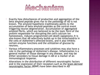    Exactly how disturbances of production and aggregation of the
    beta amyloid peptide gives rise to the pathology of AD is not
    known. The amyloid hypothesis traditionally points to the
    accumulation of beta amyloid peptides as the central event
    triggering neuron degeneration. Accumulation of aggregated
    amyloid fibrils, which are believed to be the toxic form of the
    protein responsible for disrupting the cell's calcium ion
    homeostasis, induces programmed cell death (apoptosis). It is
    also known that Aβ selectively builds up in the mitochondria in
    the cells of Alzheimer's-affected brains, and it also inhibits
    certain enzyme functions and the utilization of glucose by
    neurons.
   Various inflammatory processes and cytokines may also have a
    role in the pathology of Alzheimer's disease. Inflammation is a
    general marker of tissue damage in any disease, and may be
    either secondary to tissue damage in AD or a marker of an
    immunological response.
   Alterations in the distribution of different neurotrophic factors
    and in the expression of their receptors such as the brain derived
    neurotrophic factor (BDNF) have been described in AD
 