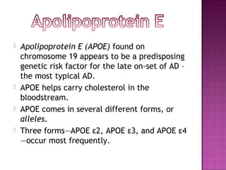    Apolipoprotein E (APOE) found on
    chromosome 19 appears to be a predisposing
    genetic risk factor for the late on-set of AD –
    the most typical AD.
   APOE helps carry cholesterol in the
    bloodstream.
   APOE comes in several different forms, or
    alleles.
   Three forms—APOE ε2, APOE ε3, and APOE ε4
    —occur most frequently.
 