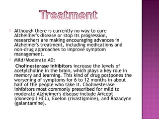    Although there is currently no way to cure
    Alzheimer's disease or stop its progression,
    researchers are making encouraging advances in
    Alzheimer's treatment, including medications and
    non-drug approaches to improve symptom
    management.
   Mild/Moderate AD:
     Cholinesterase inhibitors increase the levels of
    acetylcholine in the brain, which plays a key role in
    memory and learning. This kind of drug postpones the
    worsening of symptoms for 6 to 12 months in about
    half of the people who take it. Cholinesterase
    inhibitors most commonly prescribed for mild to
    moderate Alzheimer's disease include Aricept
    (donezepil HCL), Exelon (rivastigmine), and Razadyne
    (galantamine).
 