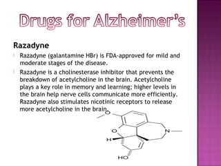 Razadyne
   Razadyne (galantamine HBr) is FDA-approved for mild and
    moderate stages of the disease.
   Razadyne is a cholinesterase inhibitor that prevents the
    breakdown of acetylcholine in the brain. Acetylcholine
    plays a key role in memory and learning; higher levels in
    the brain help nerve cells communicate more efficiently.
    Razadyne also stimulates nicotinic receptors to release
    more acetylcholine in the brain.
 