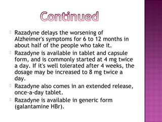    Razadyne delays the worsening of
    Alzheimer's symptoms for 6 to 12 months in
    about half of the people who take it.
   Razadyne is available in tablet and capsule
    form, and is commonly started at 4 mg twice
    a day. If it's well tolerated after 4 weeks, the
    dosage may be increased to 8 mg twice a
    day.
   Razadyne also comes in an extended release,
    once-a-day tablet.
   Razadyne is available in generic form
    (galantamine HBr).
 