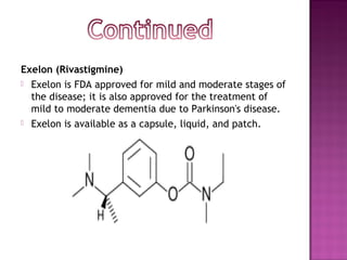 Exelon (Rivastigmine)
 Exelon is FDA approved for mild and moderate stages of
  the disease; it is also approved for the treatment of
  mild to moderate dementia due to Parkinson's disease.
 Exelon is available as a capsule, liquid, and patch.
 