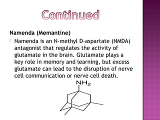 Namenda (Memantine)
 Namenda is an N-methyl D-aspartate (NMDA)
  antagonist that regulates the activity of
  glutamate in the brain. Glutamate plays a
  key role in memory and learning, but excess
  glutamate can lead to the disruption of nerve
  cell communication or nerve cell death.
 