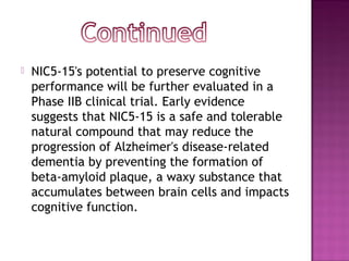    NIC5-15's potential to preserve cognitive
    performance will be further evaluated in a
    Phase IIB clinical trial. Early evidence
    suggests that NIC5-15 is a safe and tolerable
    natural compound that may reduce the
    progression of Alzheimer's disease-related
    dementia by preventing the formation of
    beta-amyloid plaque, a waxy substance that
    accumulates between brain cells and impacts
    cognitive function.
 