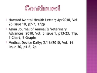    Harvard Mental Health Letter; Apr2010, Vol.
    26 Issue 10, p7-7, 1/2p
   Asian Journal of Animal & Veterinary
    Advances; 2010, Vol. 5 Issue 1, p13-23, 11p,
    1 Chart, 2 Graphs
   Medical Device Daily; 2/16/2010, Vol. 14
    Issue 30, p1-6, 2p
 