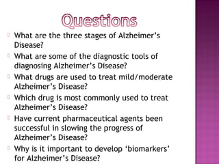   What are the three stages of Alzheimer’s
    Disease?
   What are some of the diagnostic tools of
    diagnosing Alzheimer’s Disease?
   What drugs are used to treat mild/moderate
    Alzheimer’s Disease?
   Which drug is most commonly used to treat
    Alzheimer’s Disease?
   Have current pharmaceutical agents been
    successful in slowing the progress of
    Alzheimer’s Disease?
   Why is it important to develop ‘biomarkers’
    for Alzheimer’s Disease?
 