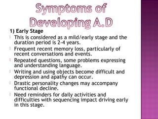 1) Early Stage
 This is considered as a mild/early stage and the
  duration period is 2-4 years.
 Frequent recent memory loss, particularly of
  recent conversations and events.
 Repeated questions, some problems expressing
  and understanding language.
 Writing and using objects become difficult and
  depression and apathy can occur.
 Drastic personality changes may accompany
  functional decline.
 Need reminders for daily activities and
  difficulties with sequencing impact driving early
  in this stage.
 