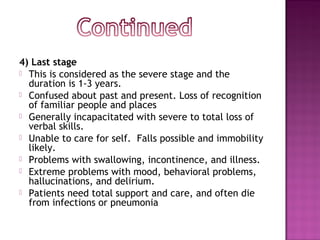 4) Last stage
 This is considered as the severe stage and the
  duration is 1-3 years.
 Confused about past and present. Loss of recognition
  of familiar people and places
 Generally incapacitated with severe to total loss of
  verbal skills.
 Unable to care for self.  Falls possible and immobility
  likely.
 Problems with swallowing, incontinence, and illness.
 Extreme problems with mood, behavioral problems,
  hallucinations, and delirium.
 Patients need total support and care, and often die
  from infections or pneumonia
 