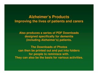 Alzheimer’s Products
Improving the lives of patients and carers


   Also produces a series of PDF Downloads
      designed specifically for dementia
        (including Alzheimer's) patients.

           The Downloads of Photos
  can then be printed out and put into folders
         for people to reminisce with.
They can also be the basis for various activities.
 