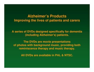 Alzheimer’s Products
 Improving the lives of patients and carers


A series of DVDs designed specifically for dementia
          (including Alzheimer's) patients.

        The DVDs are movie presentations
 of photos with background music, providing both
     reminiscence therapy and music therapy.

      All DVDs are available in PAL & NTSC.
 