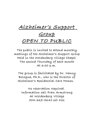 Alzheimer’s Support
        Group
   OPEN TO PUBLIC
 The public is invited to attend monthly
meetings of the Alzheimer’s Support Group
 Held in the Woldenberg Village Chapel
   The second Thursday of each month
               At 6:00 p.m.

  The group is facilitated by Dr. Nancy
  Bologna, Ph.D., who is the Director of
  Alzheimer’s Residential Care Homes.

        No reservation required.
    Information call Fran Armstrong
         At Woldenberg Village
         504-367-5640 ext 421
 