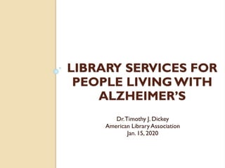 LIBRARY SERVICES FOR
PEOPLE LIVING WITH
ALZHEIMER’S
Dr.Timothy J. Dickey
American Library Association
Jan. 15, 2020
 