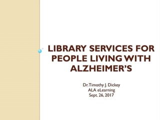 LIBRARY SERVICES FOR
PEOPLE LIVING WITH
ALZHEIMER’S
Dr.Timothy J. Dickey
ALA eLearning
Sept. 26, 2017
 