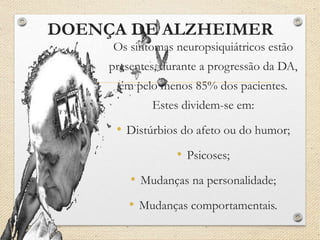 DOENÇA DE ALZHEIMER
Os sintomas neuropsiquiátricos estão
presentes, durante a progressão da DA,
em pelo menos 85% dos pacientes.
Estes dividem-se em:
• Distúrbios do afeto ou do humor;
• Psicoses;
• Mudanças na personalidade;
• Mudanças comportamentais.
 