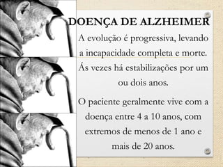 A evolução é progressiva, levando
a incapacidade completa e morte.
Ás vezes há estabilizações por um
ou dois anos.
O paciente geralmente vive com a
doença entre 4 a 10 anos, com
extremos de menos de 1 ano e
mais de 20 anos.
DOENÇA DE ALZHEIMER
 