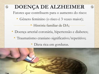 DOENÇA DE ALZHEIMER
Fatores que contribuem para o aumento do risco:
• Gênero feminino (o risco é 3 vezes maior);
• História familiar de DA;
• Doença arterial coronária, hipertensão e diabetes;
• Traumatismo craniano significativo/repetitivo;
• Dieta rica em gorduras.
 