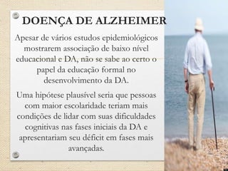 DOENÇA DE ALZHEIMER
Apesar de vários estudos epidemiológicos
mostrarem associação de baixo nível
educacional e DA, não se sabe ao certo o
papel da educação formal no
desenvolvimento da DA.
Uma hipótese plausível seria que pessoas
com maior escolaridade teriam mais
condições de lidar com suas dificuldades
cognitivas nas fases iniciais da DA e
apresentariam seu déficit em fases mais
avançadas.
 