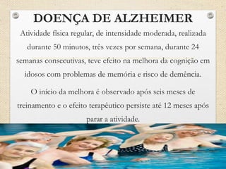DOENÇA DE ALZHEIMER
Atividade física regular, de intensidade moderada, realizada
durante 50 minutos, três vezes por semana, durante 24
semanas consecutivas, teve efeito na melhora da cognição em
idosos com problemas de memória e risco de demência.
O início da melhora é observado após seis meses de
treinamento e o efeito terapêutico persiste até 12 meses após
parar a atividade.
 