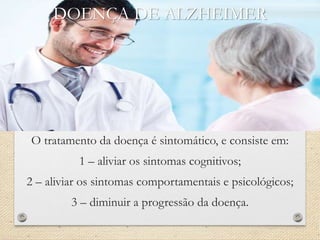 DOENÇA DE ALZHEIMER
O tratamento da doença é sintomático, e consiste em:
1 – aliviar os sintomas cognitivos;
2 – aliviar os sintomas comportamentais e psicológicos;
3 – diminuir a progressão da doença.
 