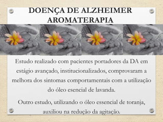 DOENÇA DE ALZHEIMER
AROMATERAPIA
Estudo realizado com pacientes portadores da DA em
estágio avançado, institucionalizados, comprovaram a
melhora dos sintomas comportamentais com a utilização
do óleo esencial de lavanda.
Outro estudo, utilizando o óleo essencial de toranja,
auxiliou na redução da agitação.
 