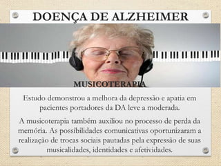 DOENÇA DE ALZHEIMER
MUSICOTERAPIA
Estudo demonstrou a melhora da depressão e apatia em
pacientes portadores da DA leve a moderada.
A musicoterapia também auxiliou no processo de perda da
memória. As possibilidades comunicativas oportunizaram a
realização de trocas sociais pautadas pela expressão de suas
musicalidades, identidades e afetividades.
 
