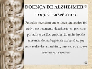 DOENÇA DE ALZHEIMER
TOQUE TERAPÊUTICO
Pesquisas revelaram que o toque terapêutico foi
efetivo no tratamento da agitação em pacientes
portadores da DA, embora não tenha havido
padronização na frequência das sessões, que
eram realizadas, no mínimo, uma vez ao dia, por
semanas consecutivas.
 