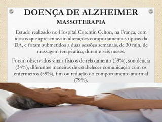 DOENÇA DE ALZHEIMER
MASSOTERAPIA
Estudo realizado no Hospital Corentin Celton, na França, com
idosos que apresentavam alterações comportamentais típicas da
DA, e foram submetidos a duas sessões semanais, de 30 min, de
massagem terapêutica, durante seis meses.
Foram observados sinais físicos de relaxamento (59%), sonolência
(34%), diferentes maneiras de estabelecer comunicação com os
enfermeiros (59%), fim ou redução do comportamento anormal
(79%).
 