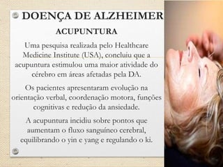 DOENÇA DE ALZHEIMER
ACUPUNTURA
Uma pesquisa realizada pelo Healthcare
Medicine Institute (USA), concluiu que a
acupuntura estimulou uma maior atividade do
cérebro em áreas afetadas pela DA.
Os pacientes apresentaram evolução na
orientação verbal, coordenação motora, funções
cognitivas e redução da ansiedade.
A acupuntura incidiu sobre pontos que
aumentam o fluxo sanguíneo cerebral,
equilibrando o yin e yang e regulando o ki.
 