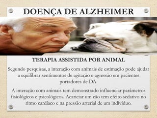 DOENÇA DE ALZHEIMER
TERAPIA ASSISTIDA POR ANIMAL
Segundo pesquisas, a interação com animais de estimação pode ajudar
a equilibrar sentimentos de agitação e agressão em pacientes
portadores de DA.
A interação com animais tem demonstrado influenciar parâmetros
fisiológicos e psicológicos. Acariciar um cão tem efeito sedativo no
ritmo cardíaco e na pressão arterial de um indivíduo.
 