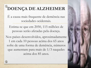 DOENÇA DE ALZHEIMER
É a causa mais frequente de demência nas
sociedades ocidentais.
Estima-se que em 2050, 115 milhões de
pessoas serão afetadas pela doença.
Nos países desenvolvidos, aproximadamente
1 em cada 10 pessoas acima dos 65 anos
sofre de uma forma de demência, números
que aumentam para mais de 1/3 naqueles
acima dos 85 anos.
 