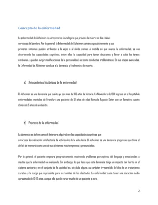Concepto de la enfermedad

La enfermedad de Alzheimer es un trastorno neurológico que provoca la muerte de las células
nerviosas del cerebro. Por lo general, la Enfermedad de Alzheimer comienza paulatinamente y sus
primeros síntomas pueden atribuirse a la vejez o al olvido común. A medida en que avanza la enfermedad, se van
deteriorando las capacidades cognitivas, entre ellas la capacidad para tomar decisiones y llevar a cabo las tareas
cotidianas, y pueden surgir modificaciones de la personalidad, así como conductas problemáticas. En sus etapas avanzadas,
la Enfermedad de Alzheimer conduce a la demencia y finalmente a la muerte.




     a) Antecedentes históricos de la enfermedad


El Alzheimer es una demencia que cuenta ya con mas de 100 años de historia. En Noviembre de 1901 ingreso en el hospital de
enfermedades mentales de Frankfurt una paciente de 51 años de edad llamada Auguste Deter con un llamativo cuadro
clínico de 5 años de evolución.




     b) Proceso de la enfermedad


La demencia se define como el deterioro adquirido en las capacidades cognitivas que
entorpece la realización satisfactoria de actividades de la vida diaria. El alzheimer es una demencia progresiva que tiene el
déficit de memoria como uno de sus síntomas más tempranos y pronunciados.


Por lo general, el paciente empeora progresivamente, mostrando problemas perceptivos, del lenguaje y emocionales a
medida que la enfermedad va avanzando .Sin embargo, lo que hace que esta demencia tenga un impacto tan fuerte en el
sistema sanitario y en el conjunto de la sociedad es, sin duda alguna, su carácter irreversible, la falta de un tratamiento
curativo y la carga que representa para las familias de los afectados. La enfermedad suele tener una duración media
aproximada de 10-12 años, aunque ello puede variar mucho de un paciente a otro.


                                                                                                                           2
 